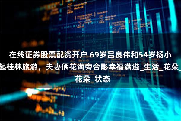 在线证券股票配资开户 69岁吕良伟和54岁杨小娟一起桂林旅游，夫妻俩花海旁合影幸福满溢_生活_花朵_状态