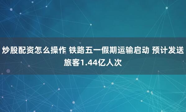 炒股配资怎么操作 铁路五一假期运输启动 预计发送旅客1.44亿人次