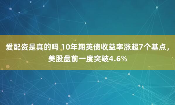 爱配资是真的吗 10年期英债收益率涨超7个基点，美股盘前一度突破4.6%