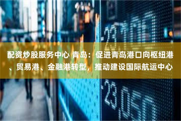 配资炒股服务中心 青岛：促进青岛港口向枢纽港、贸易港、金融港转型，推动建设国际航运中心