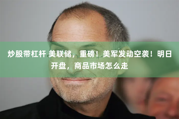 炒股带杠杆 美联储，重磅！美军发动空袭！明日开盘，商品市场怎么走