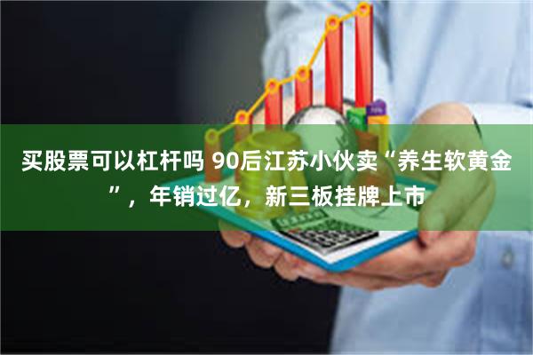 买股票可以杠杆吗 90后江苏小伙卖“养生软黄金”，年销过亿，新三板挂牌上市