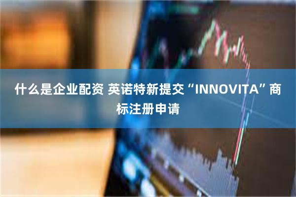 什么是企业配资 英诺特新提交“INNOVITA”商标注册申请