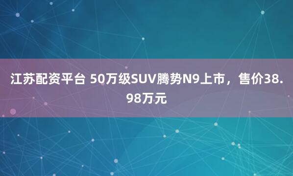 江苏配资平台 50万级SUV腾势N9上市，售价38.98万元