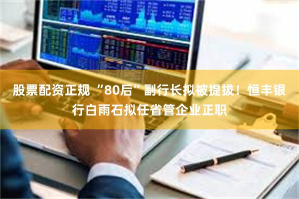 股票配资正规 “80后”副行长拟被提拔！恒丰银行白雨石拟任省管企业正职