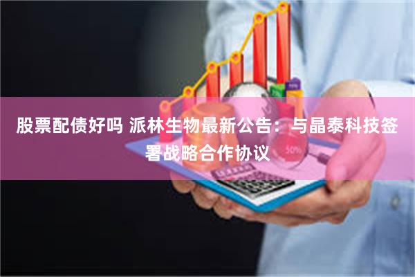 股票配债好吗 派林生物最新公告：与晶泰科技签署战略合作协议