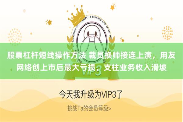 股票杠杆短线操作方法 裁员换帅接连上演，用友网络创上市后最大亏损，支柱业务收入滑坡