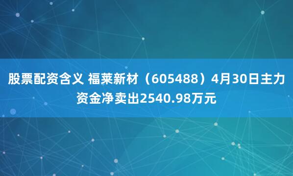 股票配资含义 福莱新材（605488）4月30日主力资金净卖出2540.98万元