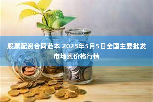 股票配资合同范本 2025年5月5日全国主要批发市场葱价格行情