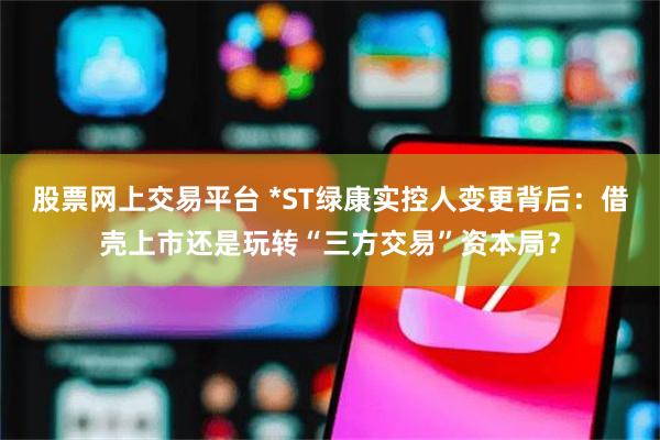 股票网上交易平台 *ST绿康实控人变更背后：借壳上市还是玩转“三方交易”资本局？