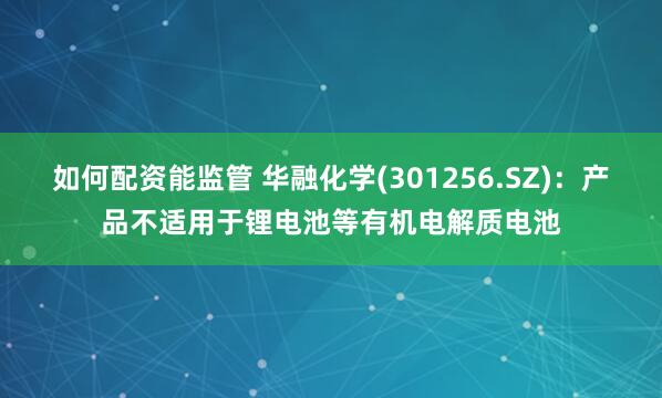 如何配资能监管 华融化学(301256.SZ)：产品不适用于锂电池等有机电解质电池
