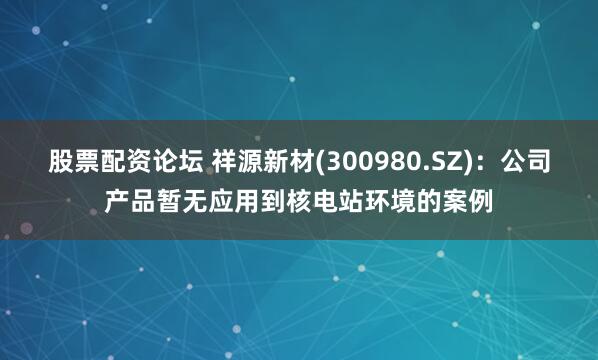 股票配资论坛 祥源新材(300980.SZ)：公司产品暂无应用到核电站环境的案例