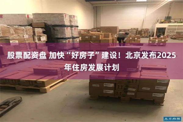 股票配资盘 加快“好房子”建设！北京发布2025年住房发展计划