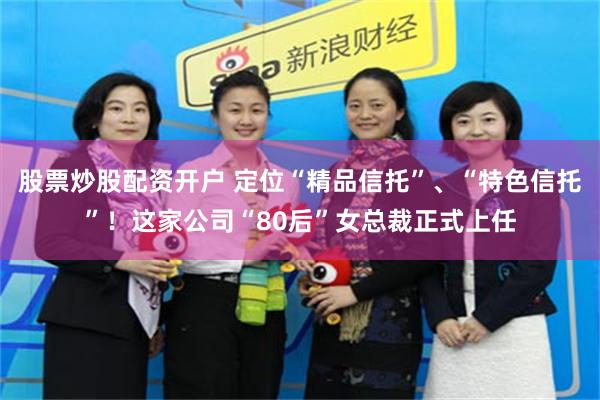 股票炒股配资开户 定位“精品信托”、“特色信托”！这家公司“80后”女总裁正式上任