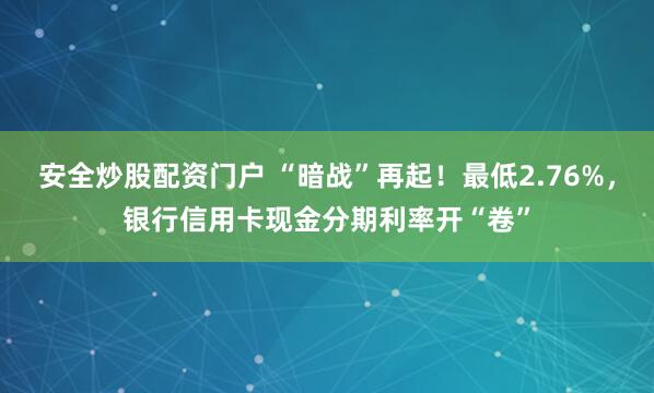 安全炒股配资门户 “暗战”再起！最低2.76%，银行信用卡现金分期利率开“卷”