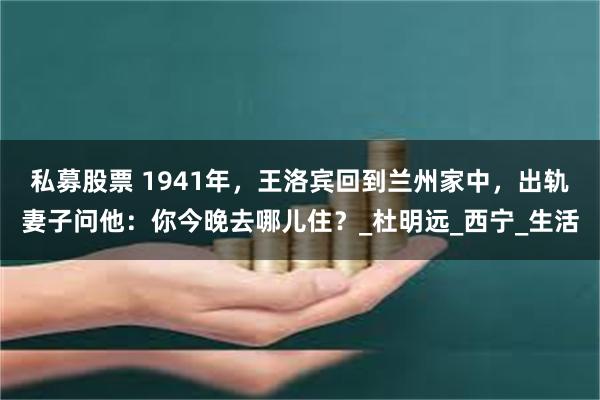 私募股票 1941年，王洛宾回到兰州家中，出轨妻子问他：你今晚去哪儿住？_杜明远_西宁_生活