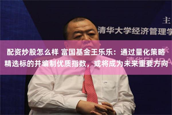 配资炒股怎么样 富国基金王乐乐：通过量化策略精选标的并编制优质指数，或将成为未来重要方向