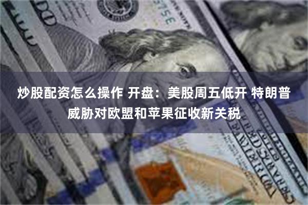 炒股配资怎么操作 开盘：美股周五低开 特朗普威胁对欧盟和苹果征收新关税