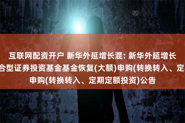 互联网配资开户 新华外延增长混: 新华外延增长主题灵活配置混合型证券投资基金基金恢复(大额)申购(转换转入、定期定额投资)公告