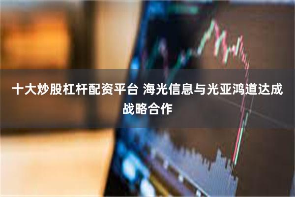 十大炒股杠杆配资平台 海光信息与光亚鸿道达成战略合作