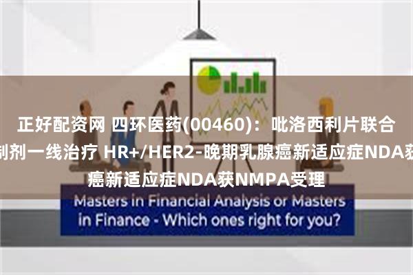 正好配资网 四环医药(00460)：吡洛西利片联合芳香化酶抑制剂一线治疗 HR+/HER2-晚期乳腺癌新适应症NDA获NMPA受理