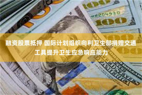 融资股票抵押 国际计划组织向利卫生部捐赠交通工具提升卫生应急响应能力