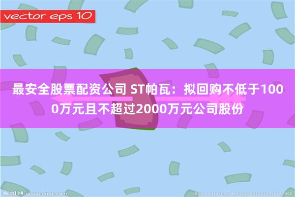 最安全股票配资公司 ST帕瓦：拟回购不低于1000万元且不超过2000万元公司股份