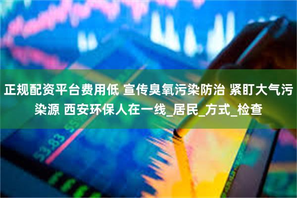正规配资平台费用低 宣传臭氧污染防治 紧盯大气污染源 西安环保人在一线_居民_方式_检查