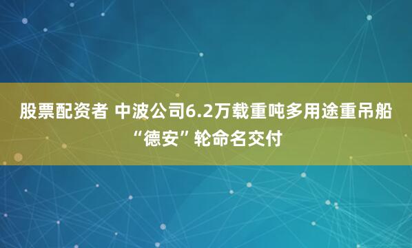 股票配资者 中波公司6.2万载重吨多用途重吊船“德安”轮命名交付