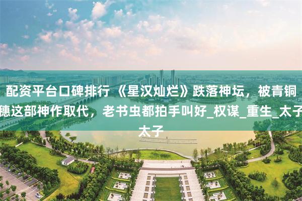 配资平台口碑排行 《星汉灿烂》跌落神坛，被青铜穗这部神作取代，老书虫都拍手叫好_权谋_重生_太子