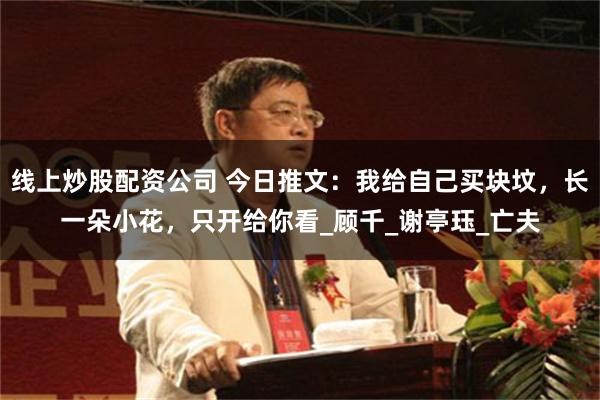 线上炒股配资公司 今日推文：我给自己买块坟，长一朵小花，只开给你看_顾千_谢亭珏_亡夫