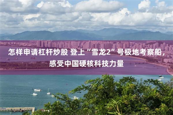怎样申请杠杆炒股 登上“雪龙2”号极地考察船，感受中国硬核科技力量