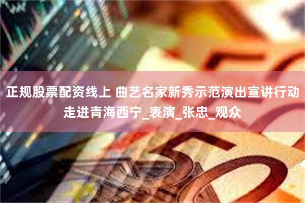 正规股票配资线上 曲艺名家新秀示范演出宣讲行动走进青海西宁_表演_张忠_观众