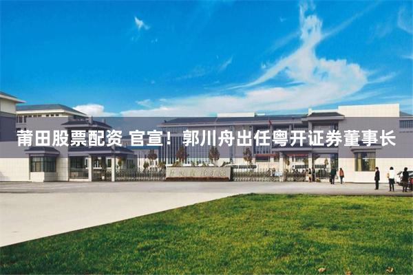 莆田股票配资 官宣！郭川舟出任粤开证券董事长