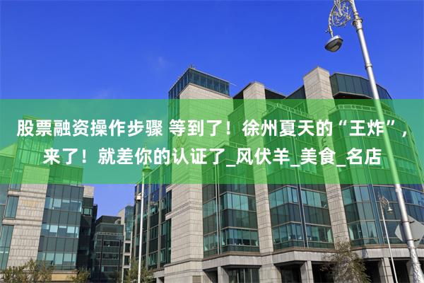 股票融资操作步骤 等到了！徐州夏天的“王炸”，来了！就差你的认证了_风伏羊_美食_名店