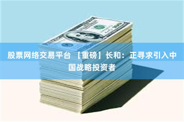 股票网络交易平台 【重磅】长和：正寻求引入中国战略投资者