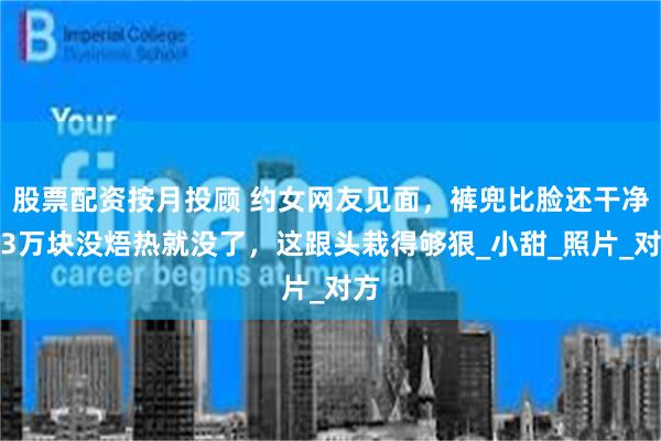 股票配资按月投顾 约女网友见面，裤兜比脸还干净！3万块没焐热就没了，这跟头栽得够狠_小甜_照片_对方