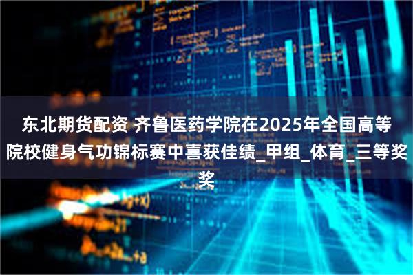 东北期货配资 齐鲁医药学院在2025年全国高等院校健身气功锦标赛中喜获佳绩_甲组_体育_三等奖