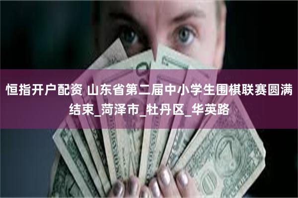 恒指开户配资 山东省第二届中小学生围棋联赛圆满结束_菏泽市_牡丹区_华英路