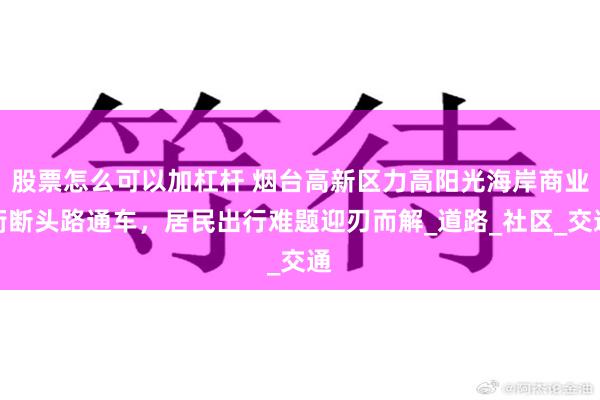 股票怎么可以加杠杆 烟台高新区力高阳光海岸商业街断头路通车，居民出行难题迎刃而解_道路_社区_交通