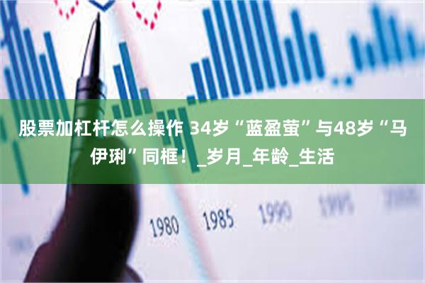 股票加杠杆怎么操作 34岁“蓝盈萤”与48岁“马伊琍”同框！_岁月_年龄_生活