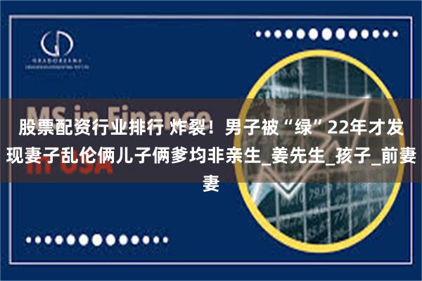 股票配资行业排行 炸裂！男子被“绿”22年才发现妻子乱伦俩儿子俩爹均非亲生_姜先生_孩子_前妻