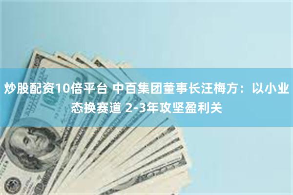 炒股配资10倍平台 中百集团董事长汪梅方：以小业态换赛道 2-3年攻坚盈利关