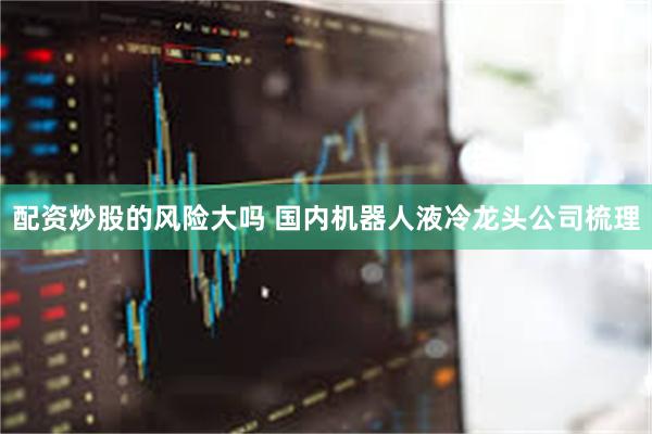配资炒股的风险大吗 国内机器人液冷龙头公司梳理