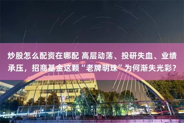 炒股怎么配资在哪配 高层动荡、投研失血、业绩承压，招商基金这颗“老牌明珠”为何渐失光彩？