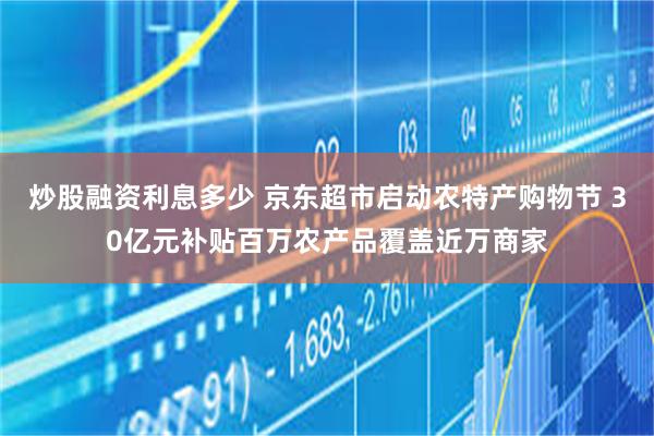 炒股融资利息多少 京东超市启动农特产购物节 30亿元补贴百万农产品覆盖近万商家