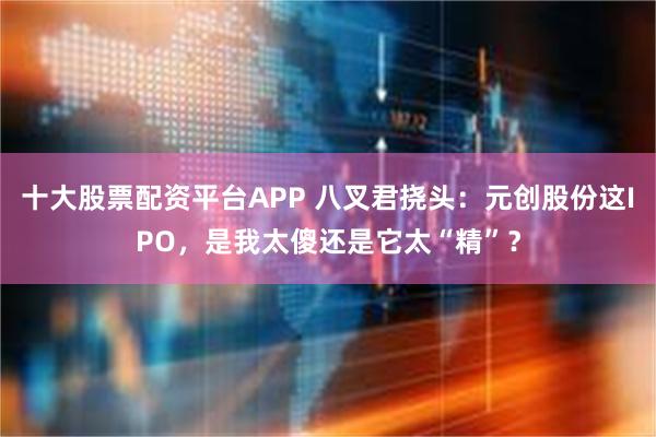 十大股票配资平台APP 八叉君挠头：元创股份这IPO，是我太傻还是它太“精”？