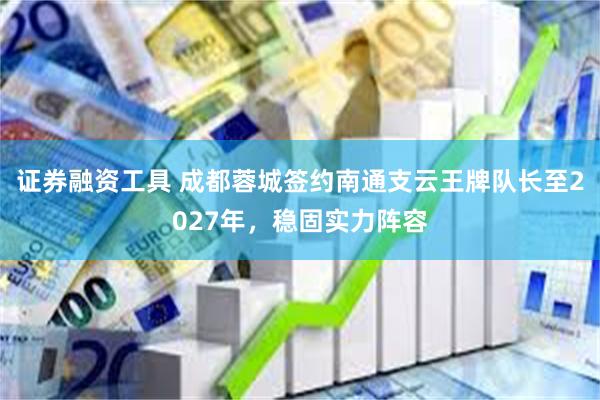 证券融资工具 成都蓉城签约南通支云王牌队长至2027年,稳固实力阵容