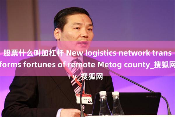 股票什么叫加杠杆 New logistics network transforms fortunes of remote Metog county_搜狐网