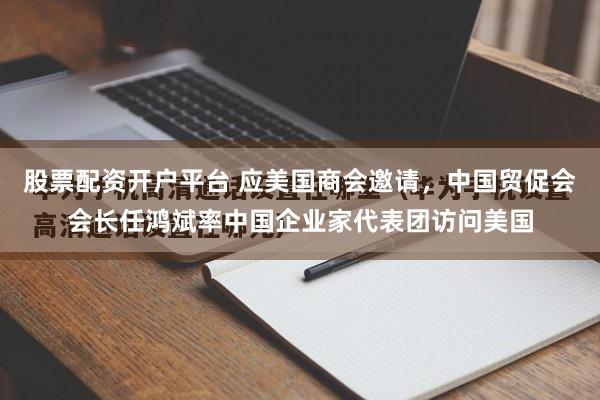 股票配资开户平台 应美国商会邀请，中国贸促会会长任鸿斌率中国企业家代表团访问美国